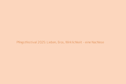 Pfingstfestival 2025: Lieben, Eros, Wirklichkeit - eine Nachlese